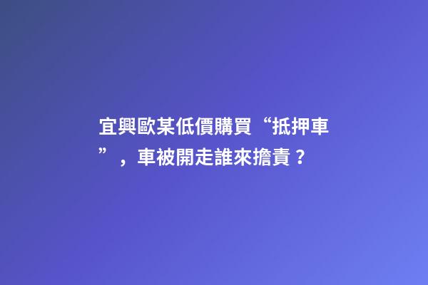 宜興歐某低價購買“抵押車”，車被開走誰來擔責？